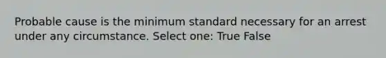 Probable cause is the minimum standard necessary for an arrest under any circumstance. Select one: True False