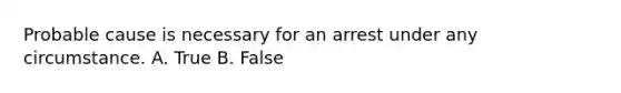 Probable cause is necessary for an arrest under any circumstance. A. True B. False