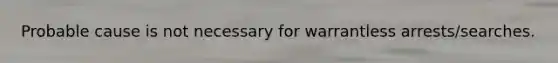 Probable cause is not necessary for warrantless arrests/searches.