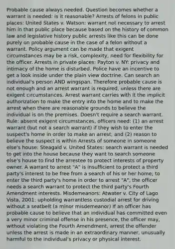 Probable cause always needed. Question becomes whether a warrant is needed: is it reasonable? Arrests of felons in public places: United States v. Watson: warrant not necessary to arrest him in that public place because based on the history of common law and legislative history public arrests like this can be done purely on probable cause in the case of a felon without a warrant. Policy argument can be made that exigent circumstances may be a risk, complexity, need for flexibility for the officer. Arrests in private places: Payton v. NY: privacy and intimacy of the home is disturbed. Police have an incentive to get a look inside under the plain view doctrine. Can search an individual's person AND wingspan. Therefore probable cause is not enough and an arrest warrant is required, unless there are exigent circumstances. Arrest warrant carries with it the implicit authorization to make the entry into the home and to make the arrest when there are reasonable grounds to believe the individual is on the premises. Doesn't require a search warrant. Rule: absent exigent circumstances, officers need: (1) an arrest warrant (but not a search warrant) if they wish to enter the suspect's home in order to make an arrest, and (2) reason to believe the suspect is within Arrests of someone in someone else's house: Steagald v. United States: search warrant is needed to get into the house because they want to search someone else's house to find the arrestee to protect interests of property owner. A warrant to arrest "A" is insufficient to protect a third party's interest to be free from a search of his or her home; to enter the third party's home in order to arrest "A", the officer needs a search warrant to protect the third party's Fourth Amendment interests. Misdemeanors: Atwater v. City of Lago Vista, 2001: upholding warrantless custodial arrest for driving without a seatbelt (a minor misdemeanor) If an officer has probable cause to believe that an individual has committed even a very minor criminal offense in his presence, the officer may, without violating the Fourth Amendment, arrest the offender unless the arrest is made in an extraordinary manner, unusually harmful to the individual's privacy or physical interest.