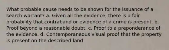 What probable cause needs to be shown for the issuance of a search warrant? a. Given all the evidence, there is a fair probability that contraband or evidence of a crime is present. b. Proof beyond a reasonable doubt. c. Proof to a preponderance of the evidence. d. Contemporaneous visual proof that the property is present on the described land