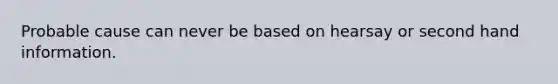 Probable cause can never be based on hearsay or second hand information.