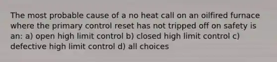 The most probable cause of a no heat call on an oilfired furnace where the primary control reset has not tripped off on safety is an: a) open high limit control b) closed high limit control c) defective high limit control d) all choices