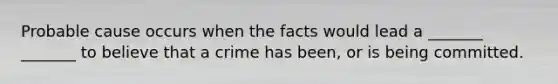 Probable cause occurs when the facts would lead a _______ _______ to believe that a crime has been, or is being committed.