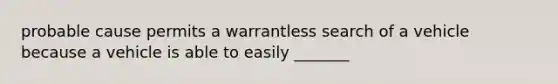 probable cause permits a warrantless search of a vehicle because a vehicle is able to easily _______