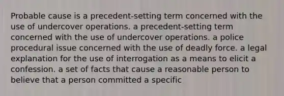 Probable cause is a precedent-setting term concerned with the use of undercover operations. a precedent-setting term concerned with the use of undercover operations. a police procedural issue concerned with the use of deadly force. a legal explanation for the use of interrogation as a means to elicit a confession. a set of facts that cause a reasonable person to believe that a person committed a specific