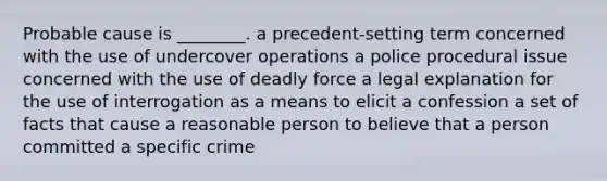 Probable cause is ________. a precedent-setting term concerned with the use of undercover operations a police procedural issue concerned with the use of deadly force a legal explanation for the use of interrogation as a means to elicit a confession a set of facts that cause a reasonable person to believe that a person committed a specific crime