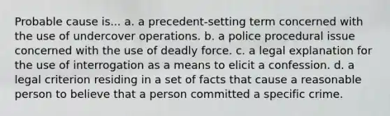 Probable cause is... a. a precedent-setting term concerned with the use of undercover operations. b. a police procedural issue concerned with the use of <a href='https://www.questionai.com/knowledge/kDK35iKv1W-deadly-force' class='anchor-knowledge'>deadly force</a>. c. a legal explanation for the use of interrogation as a means to elicit a confession. d. a legal criterion residing in a set of facts that cause a reasonable person to believe that a person committed a specific crime.