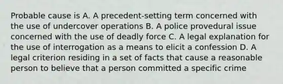 Probable cause is A. A precedent-setting term concerned with the use of undercover operations B. A police provedural issue concerned with the use of deadly force C. A legal explanation for the use of interrogation as a means to elicit a confession D. A legal criterion residing in a set of facts that cause a reasonable person to believe that a person committed a specific crime