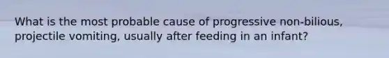 What is the most probable cause of progressive non-bilious, projectile vomiting, usually after feeding in an infant?