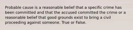 Probable cause is a reasonable belief that a specific crime has been committed and that the accused committed the crime or a reasonable belief that good grounds exist to bring a civil proceeding against someone. True or False.