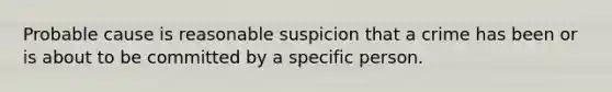 Probable cause is reasonable suspicion that a crime has been or is about to be committed by a specific person.