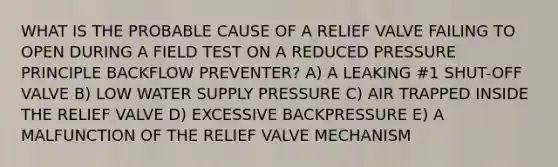 WHAT IS THE PROBABLE CAUSE OF A RELIEF VALVE FAILING TO OPEN DURING A FIELD TEST ON A REDUCED PRESSURE PRINCIPLE BACKFLOW PREVENTER? A) A LEAKING #1 SHUT-OFF VALVE B) LOW WATER SUPPLY PRESSURE C) AIR TRAPPED INSIDE THE RELIEF VALVE D) EXCESSIVE BACKPRESSURE E) A MALFUNCTION OF THE RELIEF VALVE MECHANISM