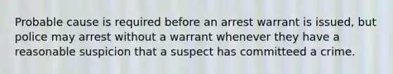 Probable cause is required before an arrest warrant is issued, but police may arrest without a warrant whenever they have a reasonable suspicion that a suspect has committeed a crime.