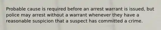 Probable cause is required before an arrest warrant is issued, but police may arrest without a warrant whenever they have a reasonable suspicion that a suspect has committed a crime.