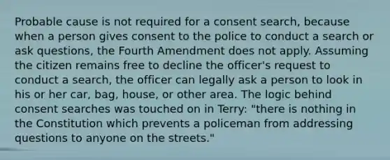 Probable cause is not required for a consent search, because when a person gives consent to the police to conduct a search or ask questions, the Fourth Amendment does not apply. Assuming the citizen remains free to decline the officer's request to conduct a search, the officer can legally ask a person to look in his or her car, bag, house, or other area. The logic behind consent searches was touched on in Terry: "there is nothing in the Constitution which prevents a policeman from addressing questions to anyone on the streets."