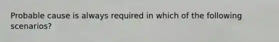 Probable cause is always required in which of the following scenarios?