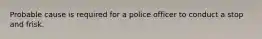 Probable cause is required for a police officer to conduct a stop and frisk.