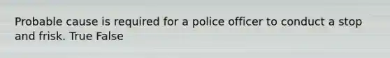 Probable cause is required for a police officer to conduct a stop and frisk.​ True False