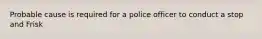 Probable cause is required for a police officer to conduct a stop and Frisk