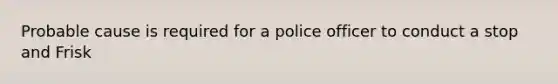 Probable cause is required for a police officer to conduct a stop and Frisk