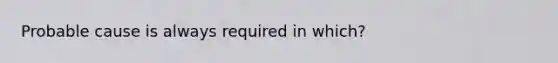 Probable cause is always required in which?