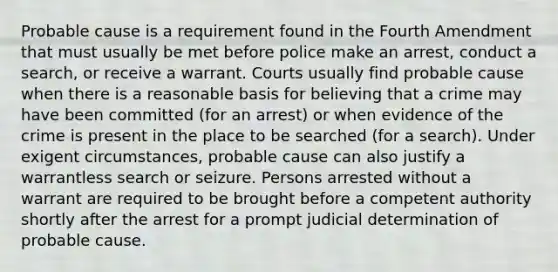 Probable cause is a requirement found in the Fourth Amendment that must usually be met before police make an arrest, conduct a search, or receive a warrant. Courts usually find probable cause when there is a reasonable basis for believing that a crime may have been committed (for an arrest) or when evidence of the crime is present in the place to be searched (for a search). Under exigent circumstances, probable cause can also justify a warrantless search or seizure. Persons arrested without a warrant are required to be brought before a competent authority shortly after the arrest for a prompt judicial determination of probable cause.