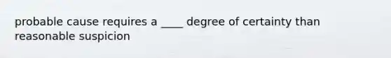 probable cause requires a ____ degree of certainty than reasonable suspicion