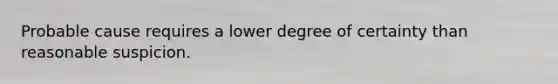 Probable cause requires a lower degree of certainty than reasonable suspicion.​