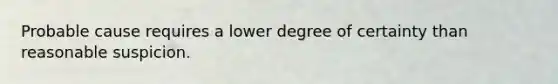 Probable cause requires a lower degree of certainty than reasonable suspicion.