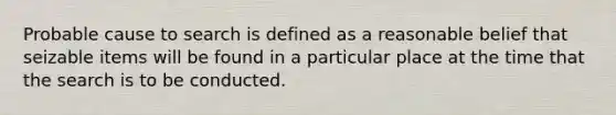 Probable cause to search is defined as a reasonable belief that seizable items will be found in a particular place at the time that the search is to be conducted.