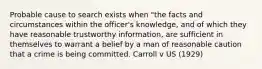 Probable cause to search exists when "the facts and circumstances within the officer's knowledge, and of which they have reasonable trustworthy information, are sufficient in themselves to warrant a belief by a man of reasonable caution that a crime is being committed. Carroll v US (1929)