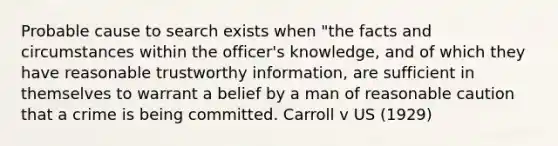 Probable cause to search exists when "the facts and circumstances within the officer's knowledge, and of which they have reasonable trustworthy information, are sufficient in themselves to warrant a belief by a man of reasonable caution that a crime is being committed. Carroll v US (1929)