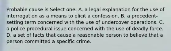 Probable cause is Select one: A. a legal explanation for the use of interrogation as a means to elicit a confession. B. a precedent-setting term concerned with the use of undercover operations. C. a police procedural issue concerned with the use of deadly force. D. a set of facts that cause a reasonable person to believe that a person committed a specific crime.