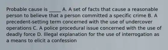 Probable cause is _____ A. A set of facts that cause a reasonable person to believe that a person committed a specific crime B. A precedent-setting term concerned with the use of undercover operations C. A police procedural issue concerned with the use of deadly force D. Illegal explanation for the use of interrogation as a means to elicit a confession