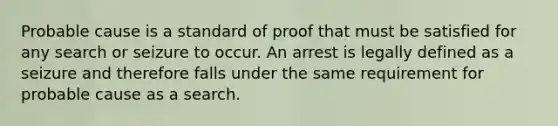 Probable cause is a standard of proof that must be satisfied for any search or seizure to occur. An arrest is legally defined as a seizure and therefore falls under the same requirement for probable cause as a search.