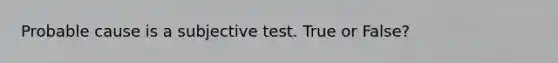 Probable cause is a subjective test. True or False?