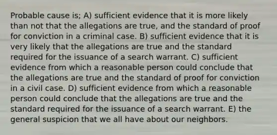 Probable cause is; A) sufficient evidence that it is more likely than not that the allegations are true, and the standard of proof for conviction in a criminal case. B) sufficient evidence that it is very likely that the allegations are true and the standard required for the issuance of a search warrant. C) sufficient evidence from which a reasonable person could conclude that the allegations are true and the standard of proof for conviction in a civil case. D) sufficient evidence from which a reasonable person could conclude that the allegations are true and the standard required for the issuance of a search warrant. E) the general suspicion that we all have about our neighbors.