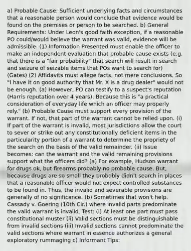 a) Probable Cause: Sufficient underlying facts and circumstances that a reasonable person would conclude that evidence would be found on the premises or person to be searched. b) General Requirements: Under Leon's good faith exception, if a reasonable PO could/would believe the warrant was valid, evidence will be admissible. (1) Information Presented must enable the officer to make an independent evaluation that probable cause exists (e.g. that there is a "fair probability" that search will result in search and seizure of seizable items that POs want to search for) (Gates) (2) Affidavits must allege facts, not mere conclusions. So "I have it on good authority that Mr. X is a drug dealer" would not be enough. (a) However, PO can testify to a suspect's reputation (Harris reputation over 4 years): Because this is "a practical consideration of everyday life which an officer may properly rely." (b) Probable Cause must support every provision of the warrant. If not, that part of the warrant cannot be relied upon. (i) If part of the warrant is invalid, most jurisdictions allow the court to sever or strike out any constitutionally deficient items in the particularity portion of a warrant to determine the propriety of the search on the basis of the valid remainder. (ii) Issue becomes: can the warrant and the valid remaining provisions support what the officers did? (a) For example, Hudson warrant for drugs ok, but firearms probably no probable cause. But, because drugs are so small they probably didn't search in places that a reasonable officer would not expect controlled substances to be found in. Thus, the invalid and severable provisions are generally of no significance. (b) Sometimes that won't help. Cassady v. Goering (10th Cir.) where invalid parts predominate the valid warrant is invalid. Test: (i) At least one part must pass constitutional muster (ii) Valid sections must be distinguishable from invalid sections (iii) Invalid sections cannot predominate the valid sections where warrant in essence authorizes a general exploratory rummaging c) Informant Tips: