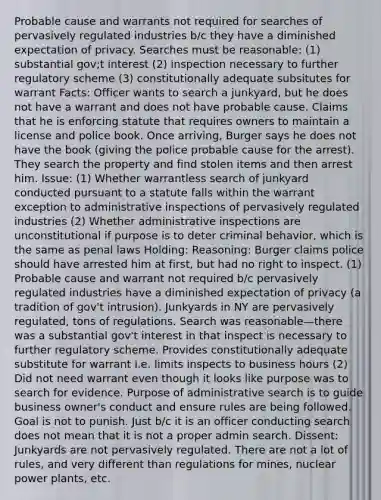 Probable cause and warrants not required for searches of pervasively regulated industries b/c they have a diminished expectation of privacy. Searches must be reasonable: (1) substantial gov;t interest (2) inspection necessary to further regulatory scheme (3) constitutionally adequate subsitutes for warrant Facts: Officer wants to search a junkyard, but he does not have a warrant and does not have probable cause. Claims that he is enforcing statute that requires owners to maintain a license and police book. Once arriving, Burger says he does not have the book (giving the police probable cause for the arrest). They search the property and find stolen items and then arrest him. Issue: (1) Whether warrantless search of junkyard conducted pursuant to a statute falls within the warrant exception to administrative inspections of pervasively regulated industries (2) Whether administrative inspections are unconstitutional if purpose is to deter criminal behavior, which is the same as penal laws Holding: Reasoning: Burger claims police should have arrested him at first, but had no right to inspect. (1) Probable cause and warrant not required b/c pervasively regulated industries have a diminished expectation of privacy (a tradition of gov't intrusion). Junkyards in NY are pervasively regulated, tons of regulations. Search was reasonable—there was a substantial gov't interest in that inspect is necessary to further regulatory scheme. Provides constitutionally adequate substitute for warrant i.e. limits inspects to business hours (2) Did not need warrant even though it looks like purpose was to search for evidence. Purpose of administrative search is to guide business owner's conduct and ensure rules are being followed. Goal is not to punish. Just b/c it is an officer conducting search does not mean that it is not a proper admin search. Dissent: Junkyards are not pervasively regulated. There are not a lot of rules, and very different than regulations for mines, nuclear power plants, etc.