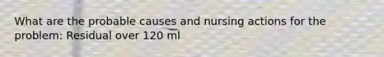 What are the probable causes and nursing actions for the problem: Residual over 120 ml