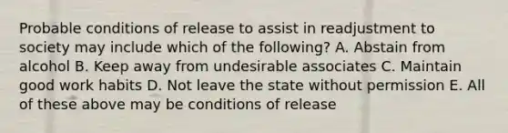 Probable conditions of release to assist in readjustment to society may include which of the following? A. Abstain from alcohol B. Keep away from undesirable associates C. Maintain good work habits D. Not leave the state without permission E. All of these above may be conditions of release