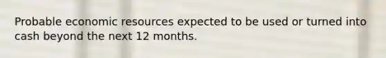 Probable economic resources expected to be used or turned into cash beyond the next 12 months.