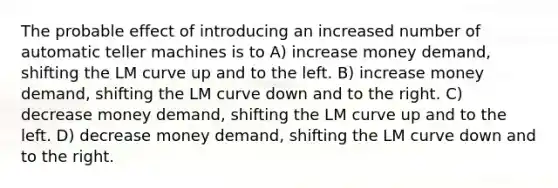 The probable effect of introducing an increased number of automatic teller machines is to A) increase money demand, shifting the LM curve up and to the left. B) increase money demand, shifting the LM curve down and to the right. C) decrease money demand, shifting the LM curve up and to the left. D) decrease money demand, shifting the LM curve down and to the right.