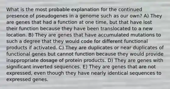 What is the most probable explanation for the continued presence of pseudogenes in a genome such as our own? A) They are genes that had a function at one time, but that have lost their function because they have been translocated to a new location. B) They are genes that have accumulated mutations to such a degree that they would code for different functional products if activated. C) They are duplicates or near duplicates of functional genes but cannot function because they would provide inappropriate dosage of protein products. D) They are genes with significant inverted sequences. E) They are genes that are not expressed, even though they have nearly identical sequences to expressed genes.