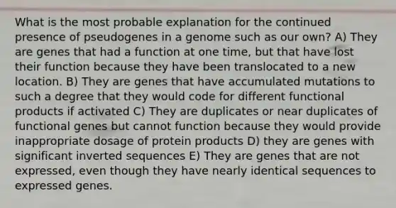 What is the most probable explanation for the continued presence of pseudogenes in a genome such as our own? A) They are genes that had a function at one time, but that have lost their function because they have been translocated to a new location. B) They are genes that have accumulated mutations to such a degree that they would code for different functional products if activated C) They are duplicates or near duplicates of functional genes but cannot function because they would provide inappropriate dosage of protein products D) they are genes with significant inverted sequences E) They are genes that are not expressed, even though they have nearly identical sequences to expressed genes.