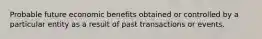 Probable future economic benefits obtained or controlled by a particular entity as a result of past transactions or events.