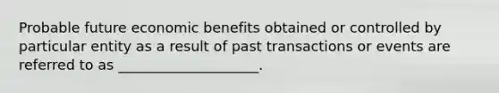 Probable future economic benefits obtained or controlled by particular entity as a result of past transactions or events are referred to as ____________________.