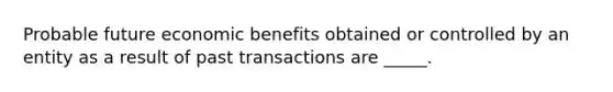 Probable future economic benefits obtained or controlled by an entity as a result of past transactions are _____.