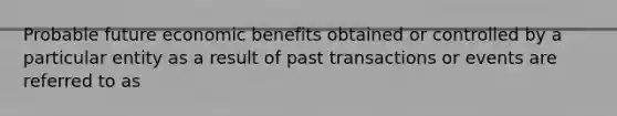 Probable future economic benefits obtained or controlled by a particular entity as a result of past transactions or events are referred to as